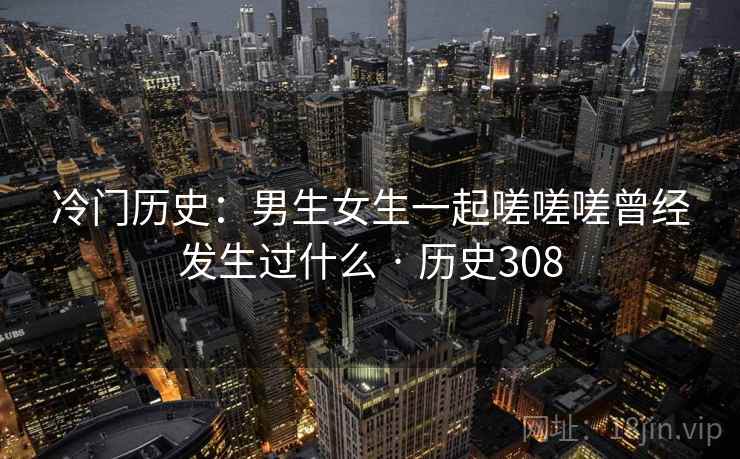 冷门历史：男生女生一起嗟嗟嗟曾经发生过什么 · 历史308