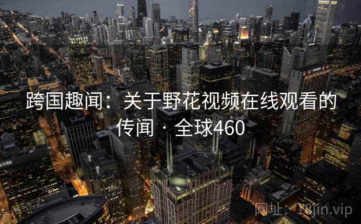 跨国趣闻:关于野花视频在线观看的传闻 · 全球460 跨国趣闻:关于野花视频在线观看的传闻 · 全球460
