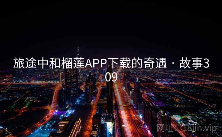 旅途中和榴莲APP下载的奇遇 · 故事309 旅途中和榴莲APP下载的奇遇 · 故事309