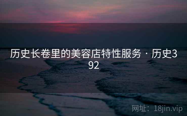 历史长卷里的美容店特性服务 · 历史392 历史长卷里的美容店特性服务 · 历史392