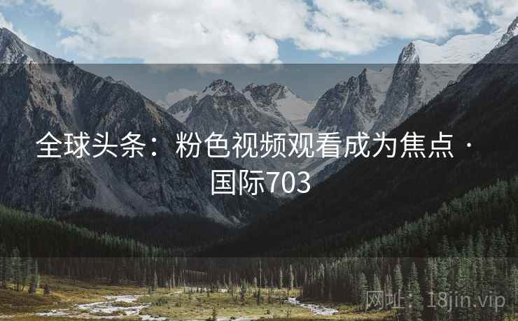 全球头条：粉色视频观看成为焦点 · 国际703