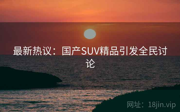 最新热议：国产SUV精品引发全民讨论