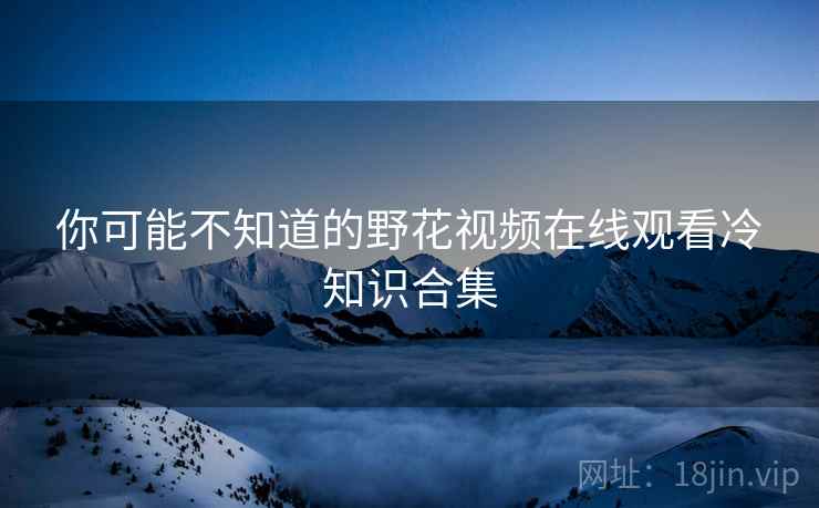 你可能不知道的野花视频在线观看冷知识合集 你可能不知道的野花视频在线观看冷知识合集