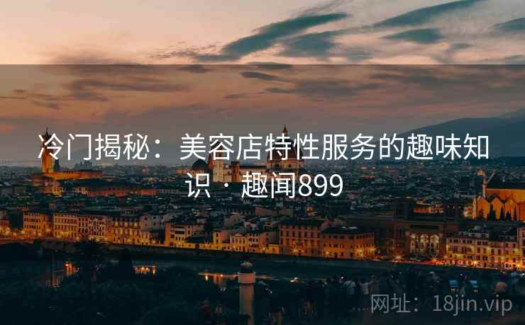 冷门揭秘：美容店特性服务的趣味知识 · 趣闻899