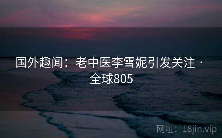 国外趣闻:老中医李雪妮引发关注 · 全球805 国外趣闻:老中医李雪妮引发关注 · 全球805