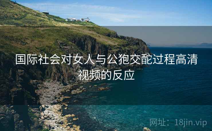 国际社会对女人与公狍交酡过程高清视频的反应 国际社会对女人与公狍交酡过程高清视频的反应