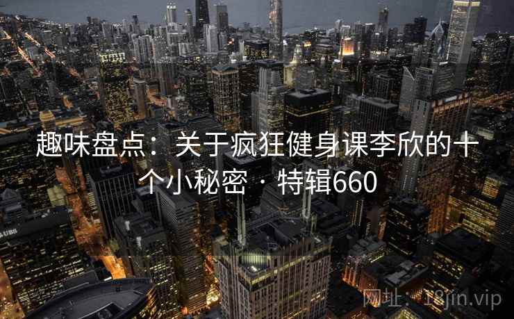 趣味盘点:关于疯狂健身课李欣的十个小秘密 · 特辑660 趣味盘点:关于疯狂健身课李欣的十个小秘密 · 特辑660