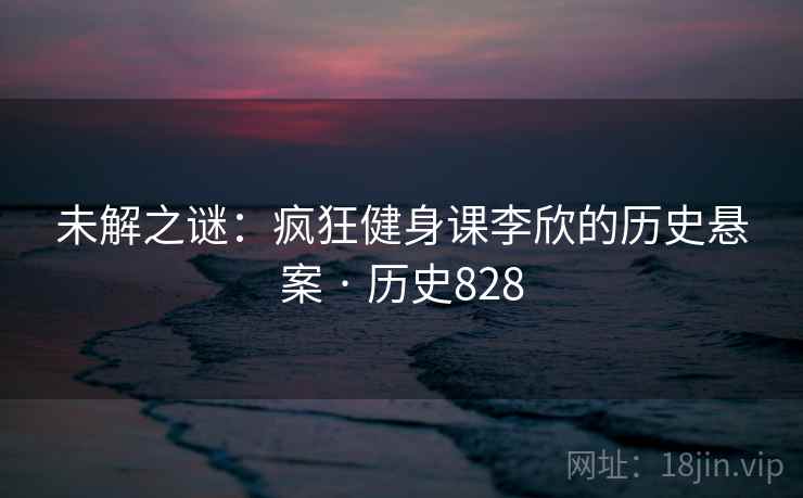 未解之谜：疯狂健身课李欣的历史悬案 · 历史828