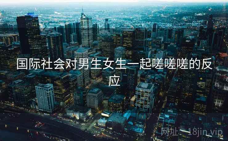 国际社会对男生女生一起嗟嗟嗟的反应 国际社会对男生女生一起嗟嗟嗟的反应