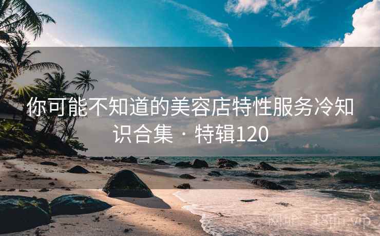 你可能不知道的美容店特性服务冷知识合集 · 特辑120