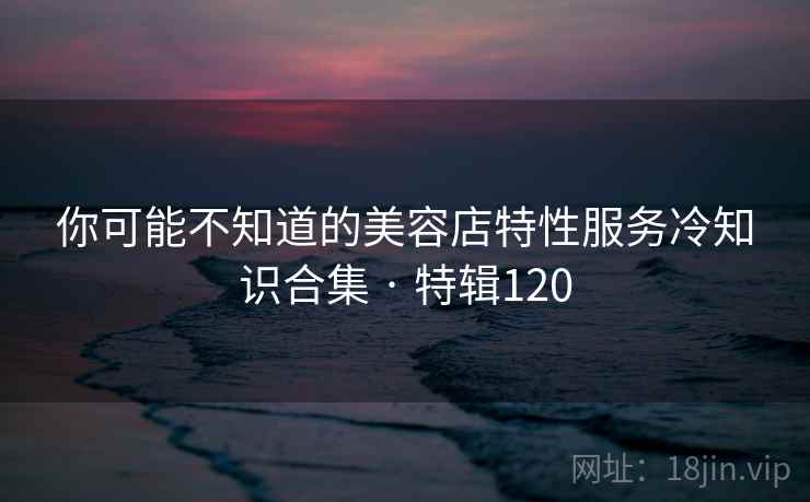 你可能不知道的美容店特性服务冷知识合集 · 特辑120 你可能不知道的美容店特性服务冷知识合集 · 特辑120