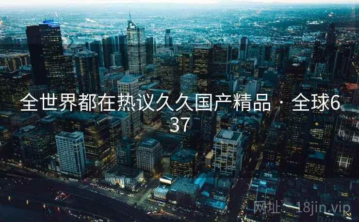 全世界都在热议久久国产精品 · 全球637
