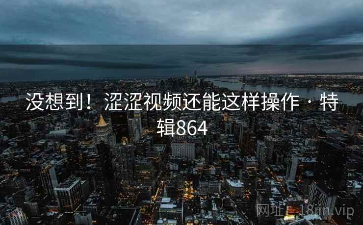 没想到!涩涩视频还能这样操作 · 特辑864 没想到!涩涩视频还能这样操作 · 特辑864