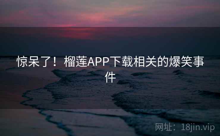 惊呆了!榴莲APP下载相关的爆笑事件 惊呆了!榴莲APP下载相关的爆笑事件
