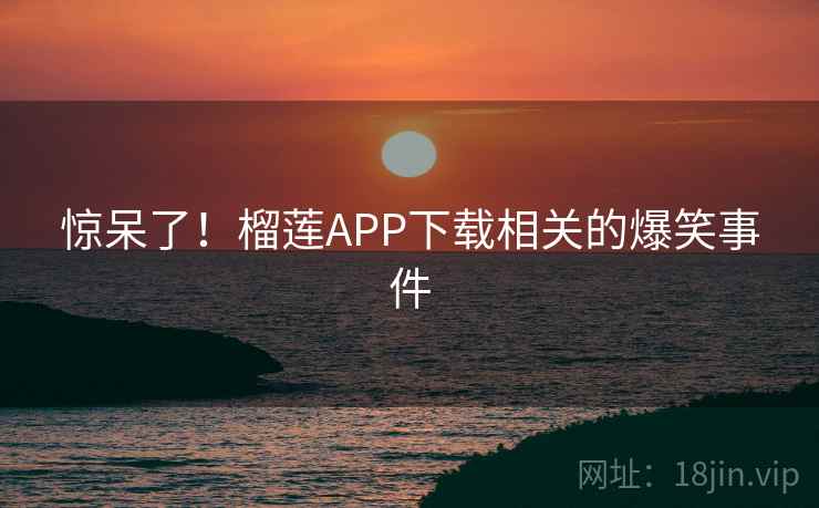 惊呆了!榴莲APP下载相关的爆笑事件 惊呆了!榴莲APP下载相关的爆笑事件