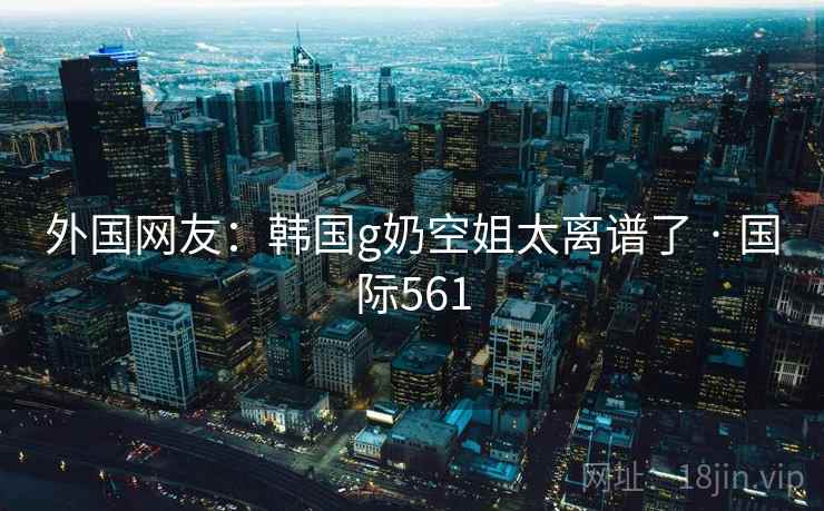 外国网友：韩国g奶空姐太离谱了 · 国际561