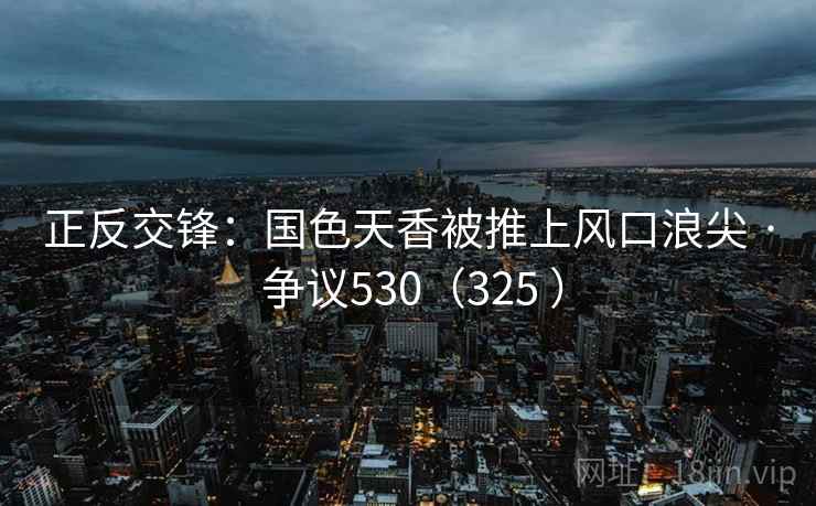 正反交锋:国色天香被推上风口浪尖 · 争议530(325 ) 正反交锋:国色天香被推上风口浪尖 · 争议530(325 )
