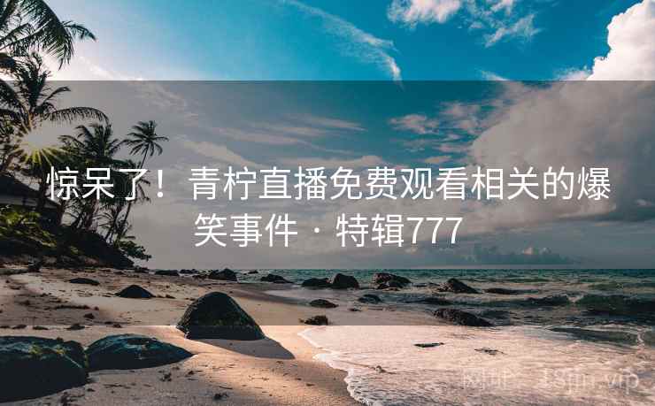 惊呆了！青柠直播免费观看相关的爆笑事件 · 特辑777