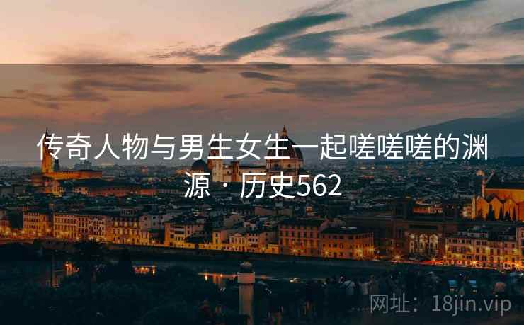 传奇人物与男生女生一起嗟嗟嗟的渊源 · 历史562
